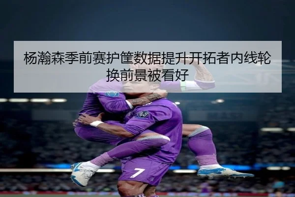 杨瀚森季前赛护筐数据提升开拓者内线轮换前景被看好 - KUSportsofficial